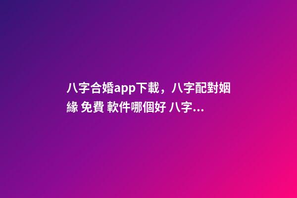 八字合婚app下載，八字配對姻緣 免費 軟件哪個好 八字合婚app，八字合婚,通過軟件等手段測算的免進！-第1張-觀點-玄機派